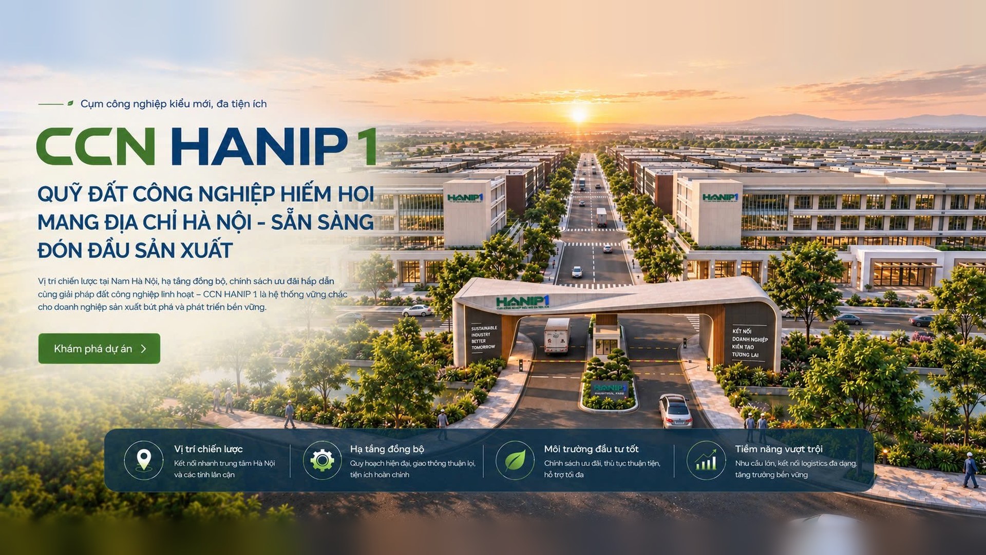 CCN Hanip 1 – Cụm công nghiệp kiểu mới, đa tiện ích: quỹ đất công nghiệp hiếm hoi mang địa chỉ Hà Nội, sẵn sàng đón đầu sản xuất. Vị trí chiến lược, hạ tầng đồng bộ, môi trường đầu tư tốt, tiềm năng vượt trội.